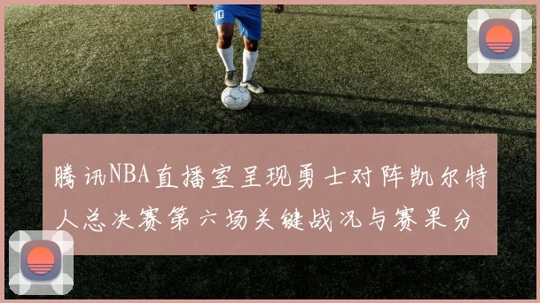 腾讯NBA直播室呈现勇士对阵凯尔特人总决赛第六场关键战况与赛果分析