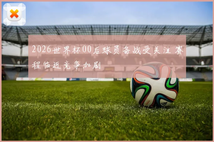 2026世界杯00后球员备战受关注 赛程临近竞争加剧
