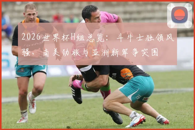 2026世界杯H组总览：斗牛士独领风骚，南美劲旅与亚洲新军争突围