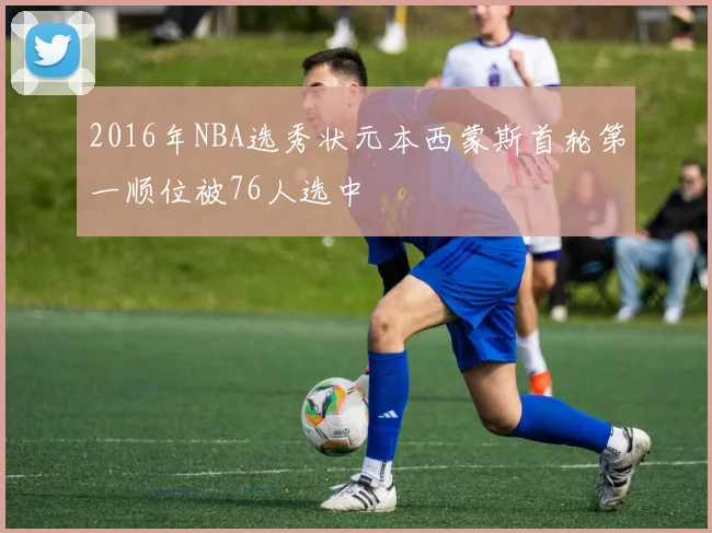 2016年NBA选秀状元本西蒙斯首轮第一顺位被76人选中