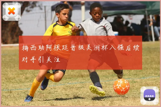 梅西助阿根廷晋级美洲杯八强后续对手引关注