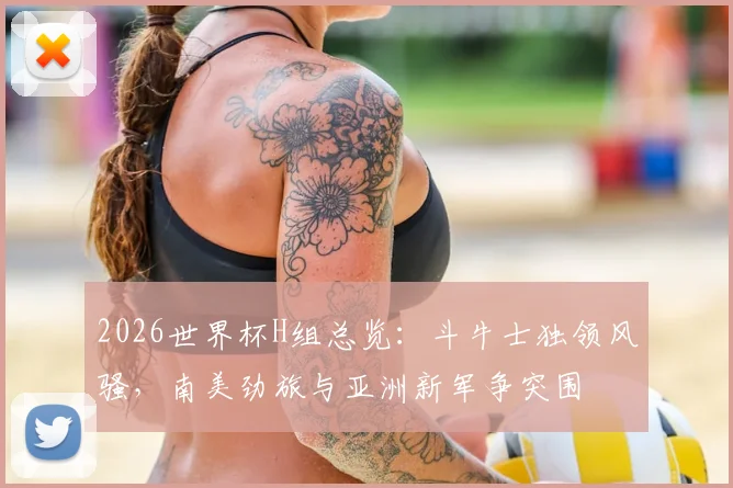 2026世界杯H组总览：斗牛士独领风骚，南美劲旅与亚洲新军争突围