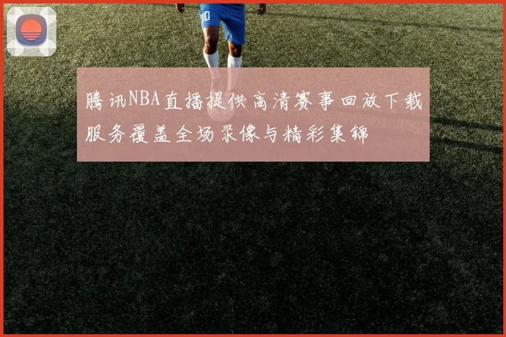 腾讯NBA直播提供高清赛事回放下载服务覆盖全场录像与精彩集锦