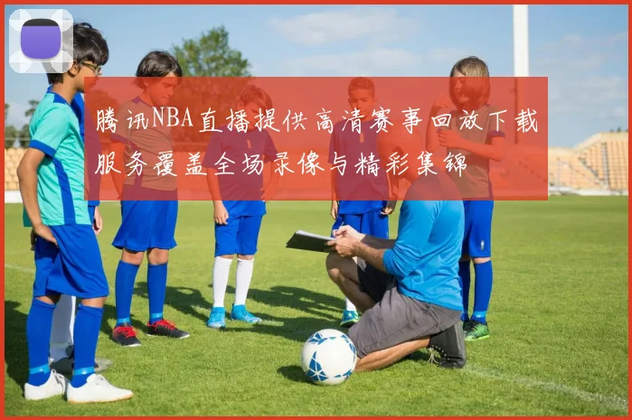 腾讯NBA直播提供高清赛事回放下载服务覆盖全场录像与精彩集锦