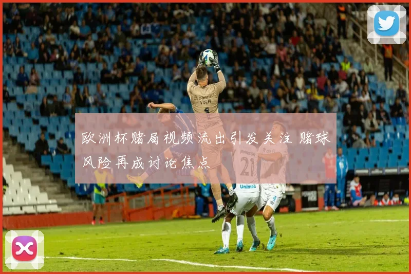 欧洲杯赌局视频流出引发关注 赌球风险再成讨论焦点