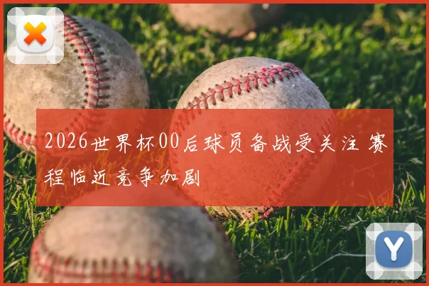 2026世界杯00后球员备战受关注 赛程临近竞争加剧