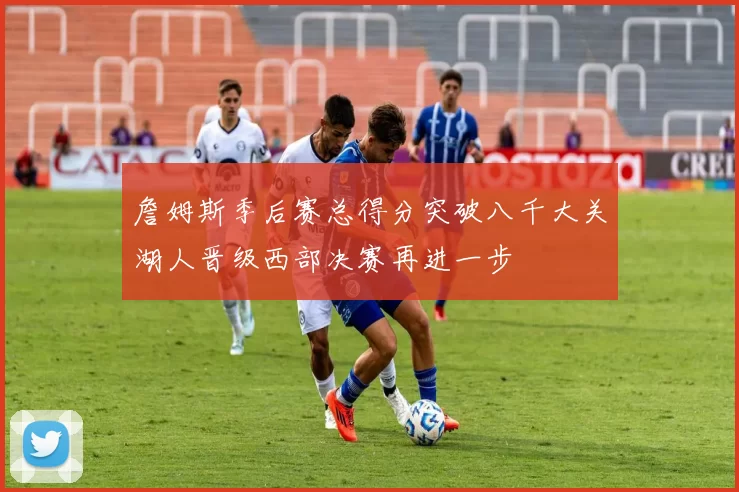 詹姆斯季后赛总得分突破八千大关湖人晋级西部决赛再进一步