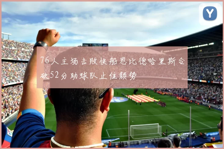 76人主场击败快船恩比德哈里斯合砍52分助球队止住颓势