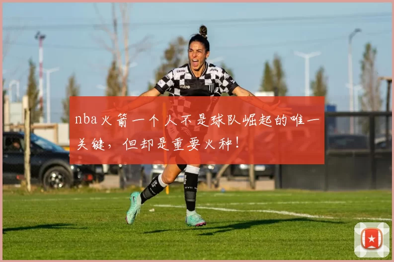 nba火箭一个人不是球队崛起的唯一关键,但却是重要火种!