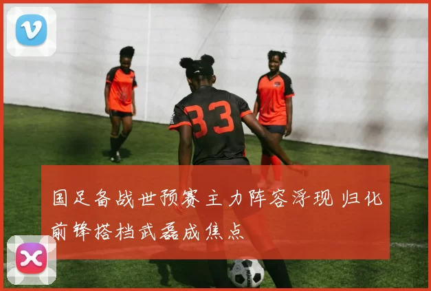国足备战世预赛主力阵容浮现 归化前锋搭档武磊成焦点
