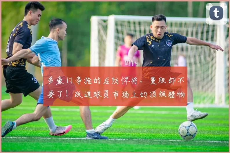 多豪门争抢的后防悍将，曼联却不要了！改追球员市场上的顶级猎物