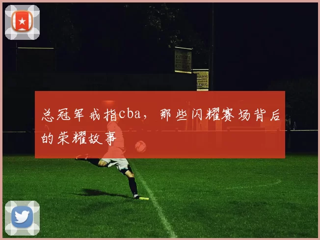 总冠军戒指cba，那些闪耀赛场背后的荣耀故事