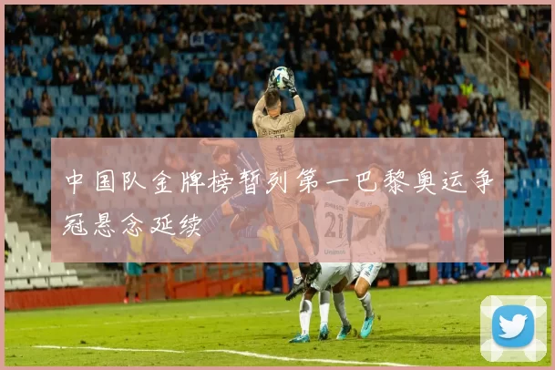 中国队金牌榜暂列第一巴黎奥运争冠悬念延续