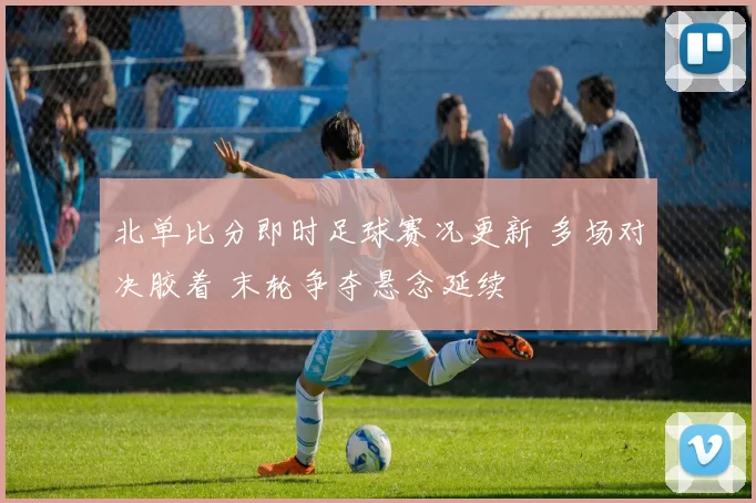 北单比分即时足球赛况更新 多场对决胶着 末轮争夺悬念延续