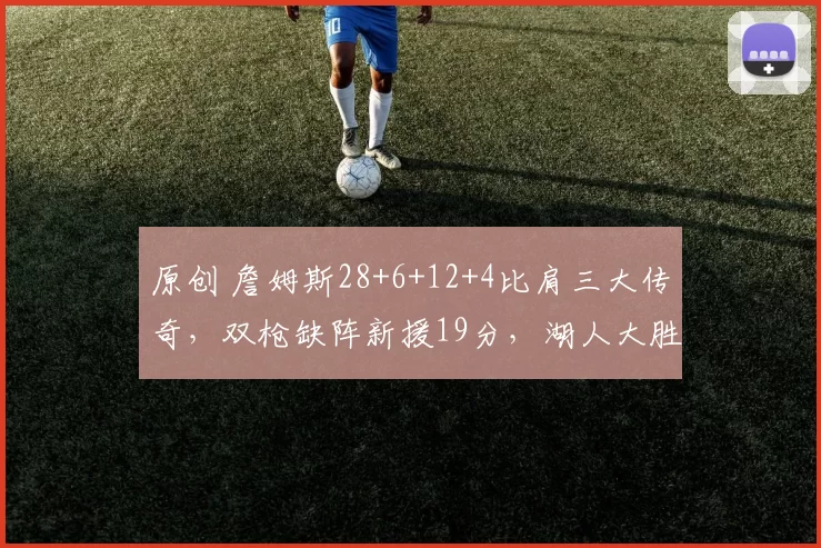 原创 詹姆斯28+6+12+4比肩三大传奇，双枪缺阵新援19分，湖人大胜太阳