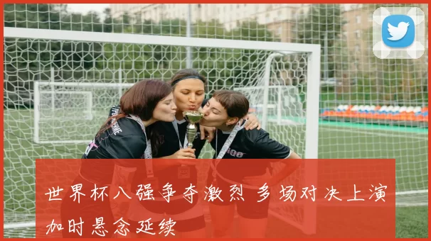 世界杯八强争夺激烈 多场对决上演加时悬念延续