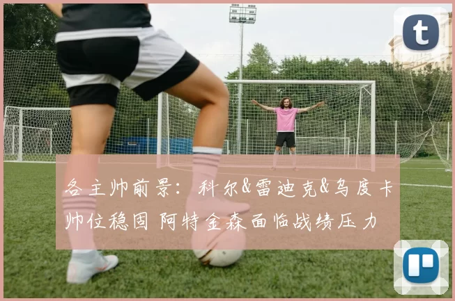 各主帅前景：科尔&雷迪克&乌度卡帅位稳固 阿特金森面临战绩压力