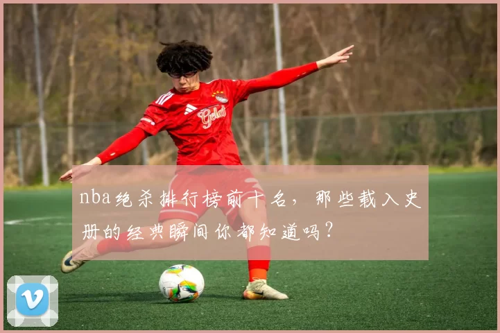 nba绝杀排行榜前十名，那些载入史册的经典瞬间你都知道吗？