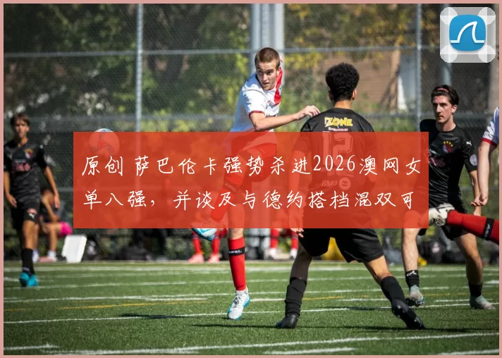 原创 萨巴伦卡强势杀进2026澳网女单八强，并谈及与德约搭档混双可能性