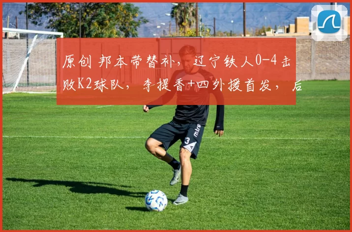 原创 邦本带替补，辽宁铁人0-4击败K2球队，李提香+四外援首发，后腰成短板