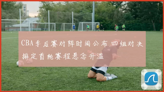 CBA季后赛对阵时间公布 四组对决排定首轮赛程悬念升温