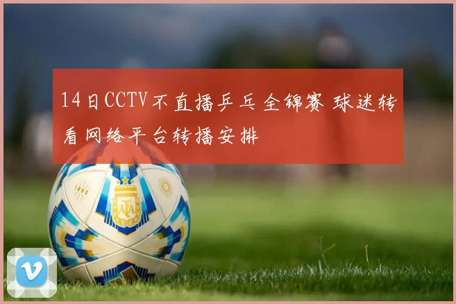 14日CCTV不直播乒乓全锦赛 球迷转看网络平台转播安排