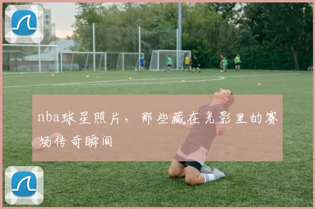 nba球星照片，那些藏在光影里的赛场传奇瞬间