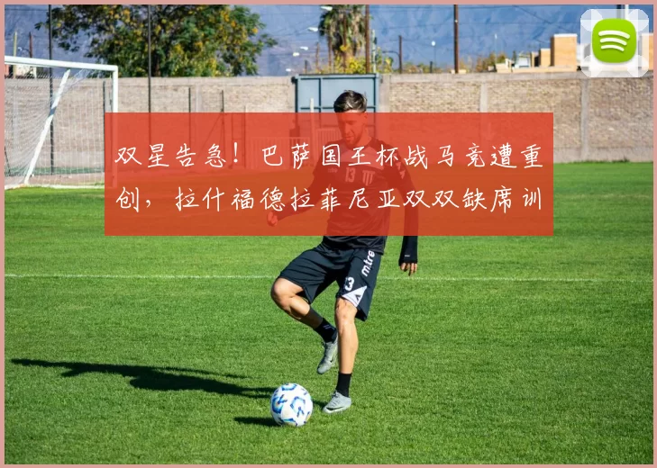 双星告急!巴萨国王杯战马竞遭重创,拉什福德拉菲尼亚双双缺席训练