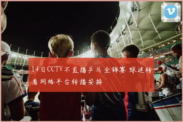 14日CCTV不直播乒乓全锦赛 球迷转看网络平台转播安排