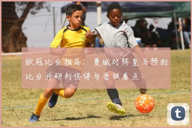 欧冠比分推荐：曼城对阵皇马预测比分并研判伤停与晋级看点