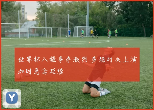 世界杯八强争夺激烈 多场对决上演加时悬念延续