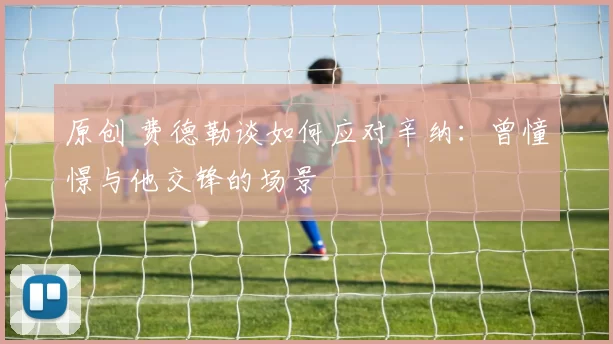 原创 费德勒谈如何应对辛纳：曾憧憬与他交锋的场景