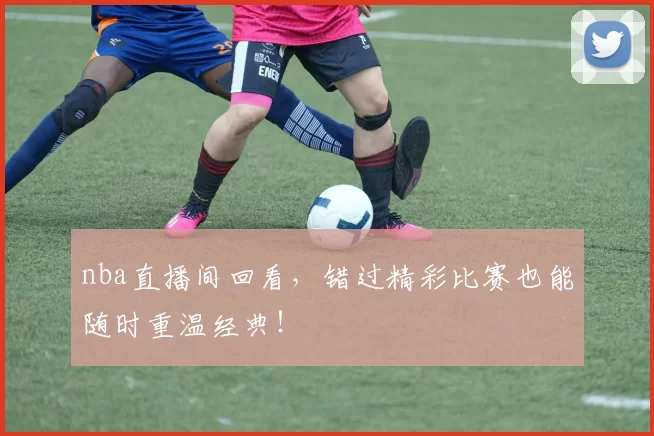 nba直播间回看，错过精彩比赛也能随时重温经典！