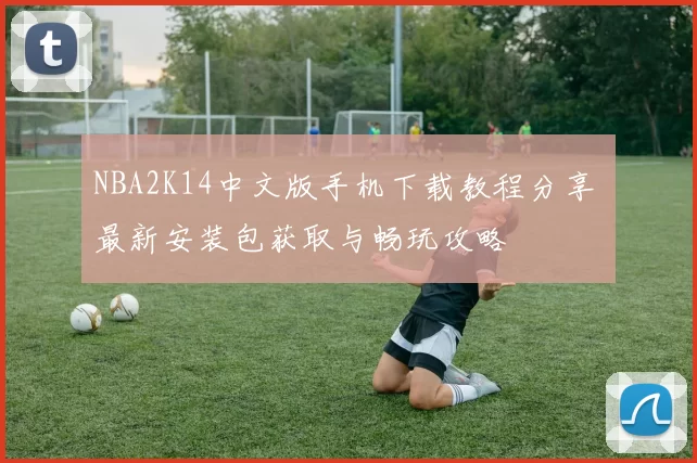 NBA2K14中文版手机下载教程分享 最新安装包获取与畅玩攻略