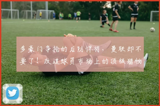 多豪门争抢的后防悍将，曼联却不要了！改追球员市场上的顶级猎物