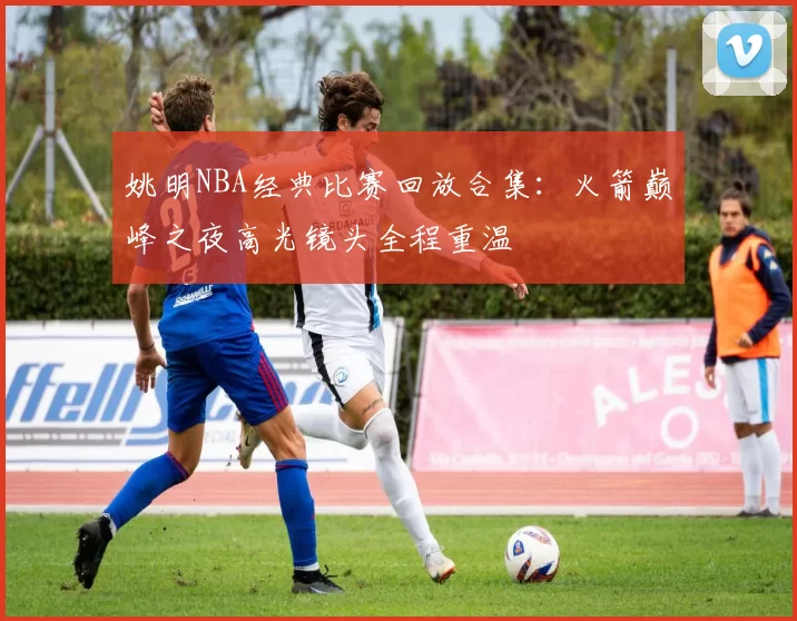 姚明NBA经典比赛回放合集：火箭巅峰之夜高光镜头全程重温