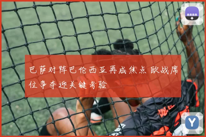 巴萨对阵巴伦西亚再成焦点 欧战席位争夺迎关键考验