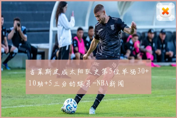 吉莱斯皮成太阳队史第5位单场30+10助+5三分的球员-NBA新闻