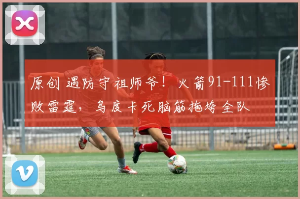 原创 遇防守祖师爷！火箭91-111惨败雷霆，乌度卡死脑筋拖垮全队