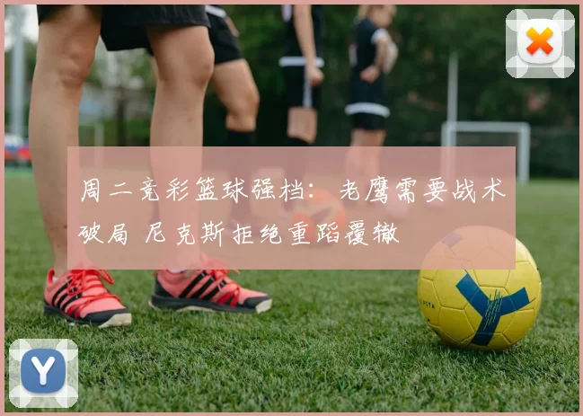 周二竞彩篮球强档：老鹰需要战术破局 尼克斯拒绝重蹈覆辙