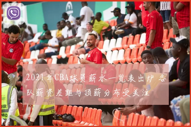 2021年CBA球员薪水一览表出炉 各队薪资差距与顶薪分布受关注