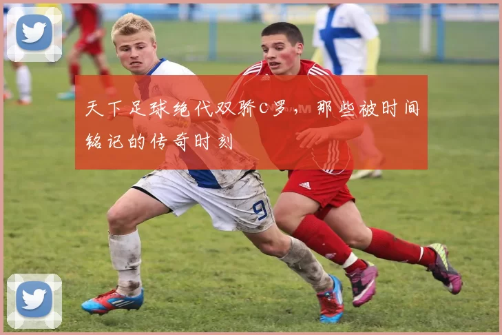 天下足球绝代双骄c罗，那些被时间铭记的传奇时刻
