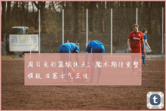 周日竞彩篮球焦点：魔术期待重整旗鼓 活塞士气正佳