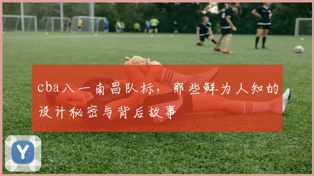 cba八一南昌队标，那些鲜为人知的设计秘密与背后故事