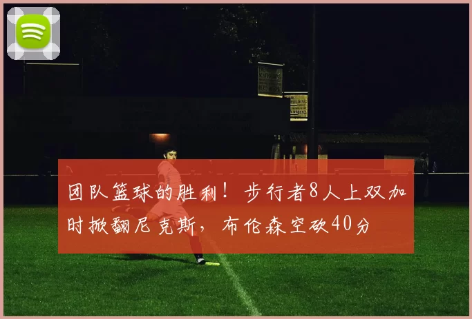 团队篮球的胜利！步行者8人上双加时掀翻尼克斯，布伦森空砍40分