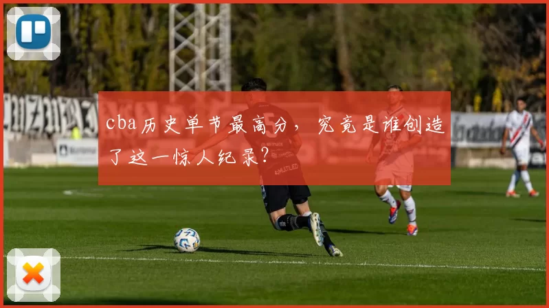 cba历史单节最高分，究竟是谁创造了这一惊人纪录？