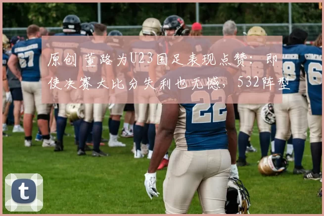原创 董路为U23国足表现点赞:即使决赛大比分失利也无憾,532阵型成拦路虎