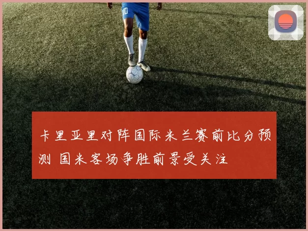 卡里亚里对阵国际米兰赛前比分预测 国米客场争胜前景受关注