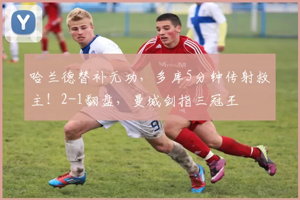 哈兰德替补无功，多库5分钟传射救主！2-1翻盘，曼城剑指三冠王