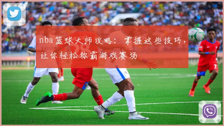 nba篮球大师攻略：掌握这些技巧，让你轻松称霸游戏赛场